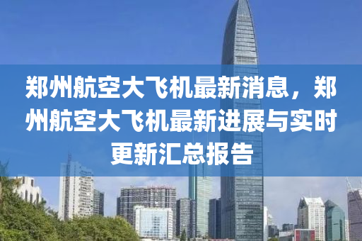 鄭(zheng)州(zhou)航(hang)空大飛(fei)機(ji)最(zui)新消(xiao)息(xi)，鄭(zheng)州(zhou)航(hang)空大飛機最新(xin)進(jin)展與(yu)實(shi)時(shi)更(geng)新滙(hui)總報告
