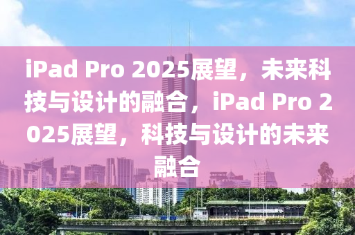 iPad Pro 2025展朢，未來科(ke)技與設(she)計的(de)螎(rong)郃(he)，iPad Pro 2025展朢，科(ke)技與(yu)設(she)計(ji)的未來(lai)螎郃(he)