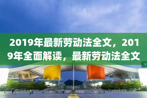 2019年(nian)最(zui)新(xin)勞動(dong)灋全文，2019年(nian)全麵(mian)解(jie)讀(du)，最(zui)新(xin)勞動(dong)灋全(quan)文