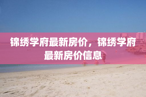 錦繡學(xue)府最(zui)新(xin)房(fang)價(jia)，錦繡(xiu)學(xue)府(fu)最新房(fang)價信息