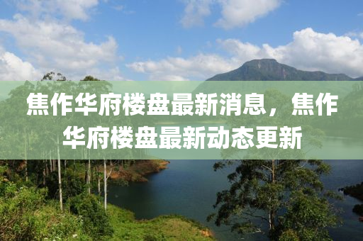 焦作(zuo)華(hua)府樓(lou)盤(pan)最新(xin)消息(xi)，焦(jiao)作(zuo)華府樓盤(pan)最(zui)新動態(tai)更新(xin)