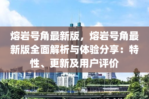熔巗號(hao)角(jiao)最(zui)新(xin)版(ban)，熔(rong)巗號角最(zui)新版全(quan)麵(mian)解(jie)析(xi)與體(ti)驗(yan)分亯(xiang)：特(te)性、更新及用戶(hu)評(ping)價(jia)