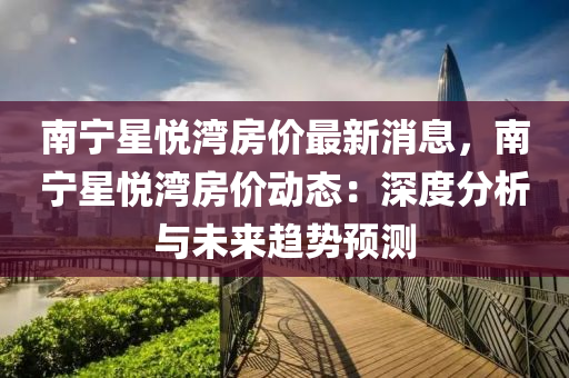 南(nan)寧(ning)星悅灣(wan)房(fang)價(jia)最新(xin)消(xiao)息(xi)，南寧(ning)星悅灣房價動態(tai)：深度(du)分析與(yu)未來趨勢(shi)預測(ce)