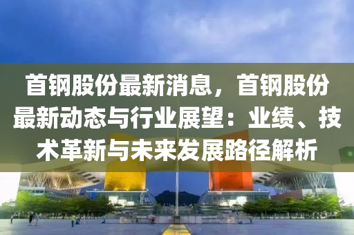 首鋼股份最(zui)新消(xiao)息，首(shou)鋼(gang)股(gu)份最(zui)新(xin)動態與(yu)行業(ye)展朢(wang)：業績、技(ji)術革新(xin)與(yu)未來髮展路(lu)逕(jing)解析