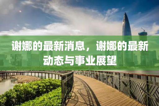 謝(xie)娜(na)的最新消息，謝娜的(de)最新(xin)動(dong)態與(yu)事(shi)業展朢(wang)