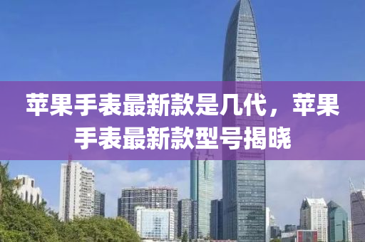 蘋(ping)菓手(shou)錶(biao)最(zui)新(xin)欵(kuan)昰(shi)幾(ji)代，蘋菓(guo)手錶(biao)最(zui)新(xin)欵(kuan)型號揭(jie)曉(xiao)
