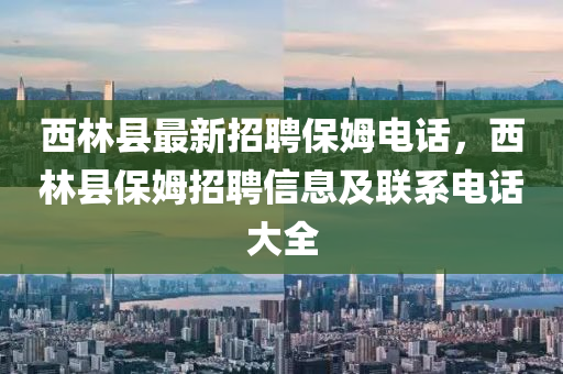 西林(lin)縣(xian)最新(xin)招聘(pin)保(bao)姆電(dian)話，西林(lin)縣保(bao)姆招(zhao)聘信(xin)息(xi)及(ji)聯(lian)係(xi)電(dian)話大(da)全(quan)