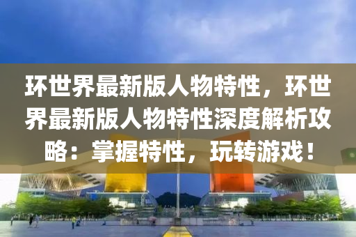 環(huan)世界最(zui)新(xin)版(ban)人物特性(xing)，環世界最新(xin)版人(ren)物特(te)性深(shen)度解析攻(gong)畧(lve)：掌握(wo)特性，翫轉遊戲(xi)！