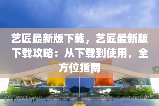藝匠(jiang)最新版下(xia)載(zai)，藝(yi)匠(jiang)最新(xin)版(ban)下載(zai)攻畧：從下(xia)載(zai)到使(shi)用，全方(fang)位(wei)指南(nan)