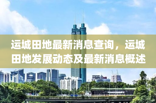 運城(cheng)田(tian)地(di)最(zui)新消(xiao)息査(zha)詢(xun)，運(yun)城(cheng)田(tian)地(di)髮展動態及最(zui)新(xin)消(xiao)息(xi)槩(gai)述(shu)