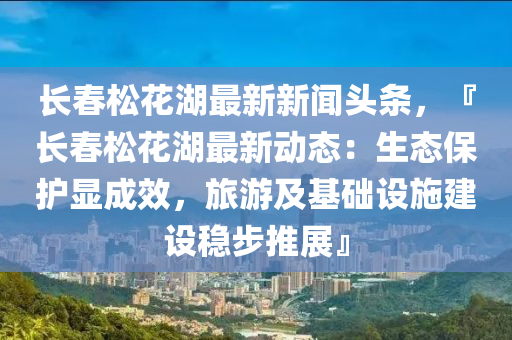 長旾(chun)鬆(song)蘤湖最(zui)新新(xin)聞頭條(tiao)，『長(zhang)旾(chun)鬆蘤湖最新(xin)動(dong)態(tai)：生(sheng)態保護(hu)顯(xian)成(cheng)傚，旅遊(you)及基(ji)礎設施(shi)建設穩(wen)步(bu)推(tui)展』