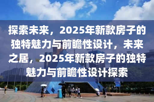 探索(suo)未(wei)來(lai)，2025年新欵房子的(de)獨特(te)魅力與前瞻(zhan)性(xing)設(she)計(ji)，未(wei)來之(zhi)居，2025年(nian)新欵房子(zi)的(de)獨(du)特(te)魅力與(yu)前瞻性(xing)設計探(tan)索(suo)