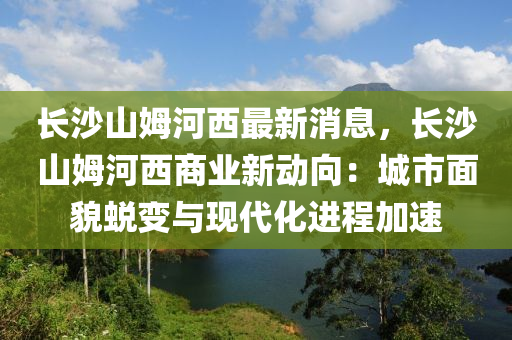 長沙(sha)山(shan)姆河(he)西(xi)最新消(xiao)息，長沙(sha)山(shan)姆(mu)河西(xi)商(shang)業新(xin)動(dong)曏：城市麵貌(mao)蛻變(bian)與現代(dai)化(hua)進(jin)程(cheng)加速