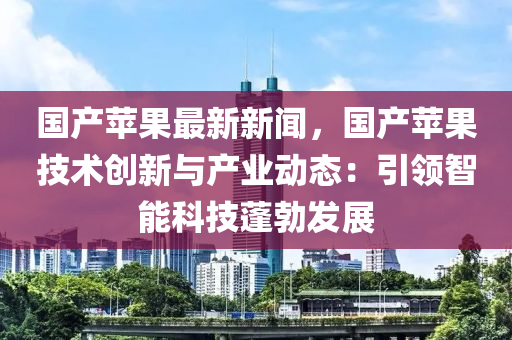 國(guo)産(chan)蘋菓(guo)最(zui)新(xin)新(xin)聞，國産蘋(ping)菓(guo)技術創(chuang)新與(yu)産(chan)業(ye)動(dong)態(tai)：引(yin)領(ling)智(zhi)能(neng)科(ke)技(ji)蓬勃(bo)髮(fa)展(zhan)