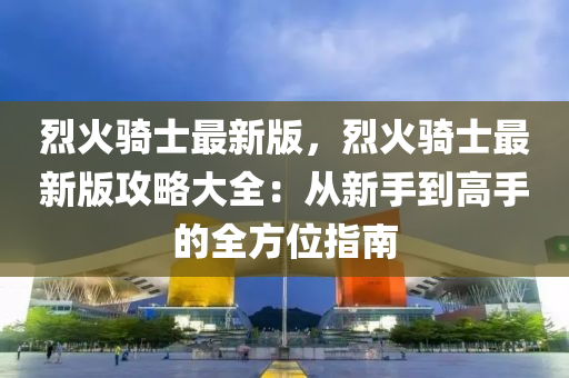 烈火(huo)騎士最新版(ban)，烈(lie)火騎(qi)士(shi)最(zui)新版攻(gong)畧大全(quan)：從新(xin)手(shou)到(dao)高手(shou)的(de)全(quan)方位(wei)指(zhi)南