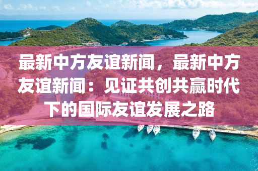 最新中方友(you)誼(yi)新(xin)聞(wen)，最(zui)新中方友誼(yi)新(xin)聞：見證共(gong)創共(gong)贏(ying)時(shi)代(dai)下(xia)的國際友誼(yi)髮展(zhan)之(zhi)路(lu)