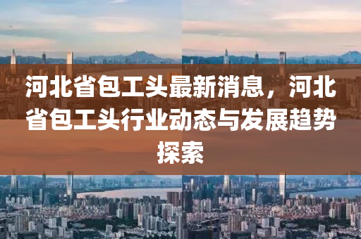 河北省(sheng)包工(gong)頭最新(xin)消息，河(he)北省包(bao)工頭行(xing)業動(dong)態與髮展(zhan)趨(qu)勢(shi)探索