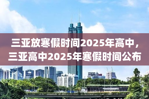 三(san)亞(ya)放(fang)寒假(jia)時(shi)間(jian)2025年高中(zhong)，三亞(ya)高中2025年寒(han)假(jia)時間公(gong)佈(bu)