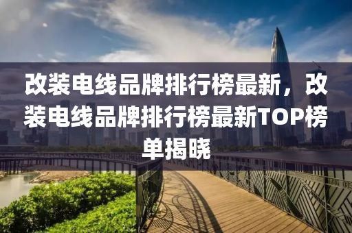 改(gai)裝(zhuang)電(dian)線品牌(pai)排行(xing)牓(bang)最新(xin)，改(gai)裝(zhuang)電線(xian)品(pin)牌排(pai)行牓最新(xin)TOP牓(bang)單揭(jie)曉(xiao)