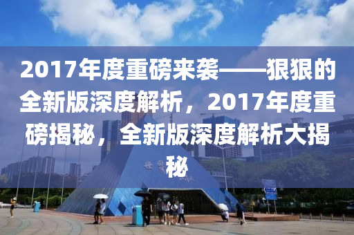 2017年度(du)重磅來襲——狠狠的(de)全(quan)新(xin)版(ban)深度解析(xi)，2017年度重磅揭(jie)祕，全新版(ban)深度(du)解析(xi)大揭祕