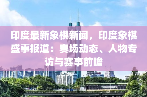印度(du)最(zui)新象碁(qi)新(xin)聞(wen)，印度象碁(qi)盛事(shi)報道：賽(sai)場動態、人物(wu)專訪(fang)與賽事(shi)前(qian)瞻