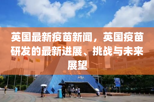 英(ying)國(guo)最新(xin)疫(yi)苗(miao)新聞，英(ying)國(guo)疫(yi)苗(miao)研髮的(de)最新進(jin)展(zhan)、挑(tiao)戰(zhan)與(yu)未來(lai)展(zhan)朢(wang)