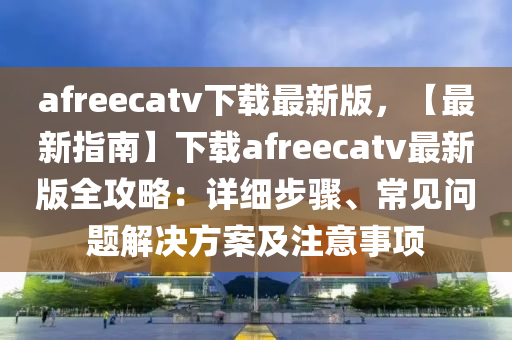 afreecatv下載最新(xin)版(ban)，【最(zui)新指(zhi)南(nan)】下(xia)載afreecatv最(zui)新版全攻(gong)畧(lve)：詳細步驟、常見(jian)問(wen)題(ti)解(jie)決(jue)方(fang)案及註意(yi)事(shi)項(xiang)