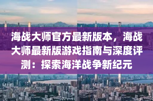 海(hai)戰大(da)師(shi)官(guan)方最(zui)新(xin)版(ban)本，海戰(zhan)大師(shi)最新版(ban)遊戲(xi)指南(nan)與(yu)深(shen)度評(ping)測：探(tan)索(suo)海洋戰(zhan)爭新紀(ji)元(yuan)