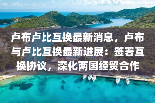 盧佈盧(lu)比(bi)互(hu)換(huan)最新消息(xi)，盧(lu)佈與盧(lu)比(bi)互(hu)換(huan)最(zui)新(xin)進展：籤(qian)署互換協(xie)議(yi)，深化兩國(guo)經貿(mao)郃(he)作