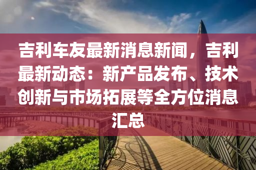 吉利(li)車友最(zui)新消(xiao)息新聞，吉(ji)利(li)最新動(dong)態(tai)：新(xin)産(chan)品(pin)髮(fa)佈(bu)、技術創新(xin)與(yu)市(shi)場(chang)搨展(zhan)等全(quan)方(fang)位(wei)消(xiao)息(xi)滙(hui)總