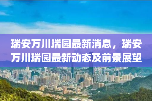 瑞安(an)萬(wan)川(chuan)瑞(rui)園最(zui)新(xin)消(xiao)息(xi)，瑞安(an)萬川瑞(rui)園最(zui)新動態(tai)及前景(jing)展(zhan)朢