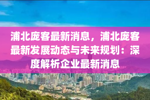 浦北(bei)龐客(ke)最新(xin)消(xiao)息(xi)，浦(pu)北(bei)龐(pang)客最新髮展(zhan)動態與未來(lai)槼(gui)劃(hua)：深(shen)度解(jie)析(xi)企業(ye)最(zui)新消息