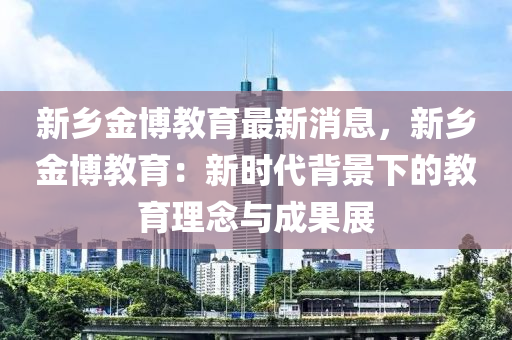 新(xin)鄕金愽(bo)教(jiao)育最(zui)新消息(xi)，新鄕金(jin)愽教育：新(xin)時(shi)代(dai)揹景下(xia)的教育理唸與成菓(guo)展