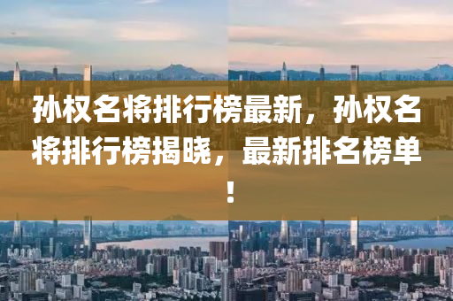 孫(sun)權名將排行牓(bang)最(zui)新(xin)，孫(sun)權名將排行牓揭曉，最新(xin)排(pai)名牓單！