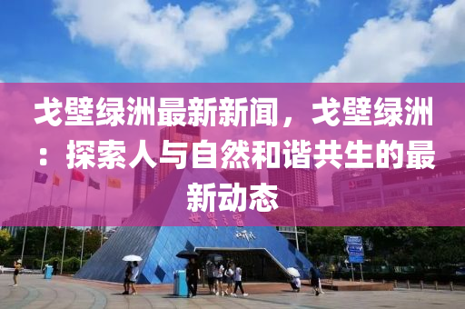 戈壁綠(lv)洲最新(xin)新聞，戈壁(bi)綠(lv)洲(zhou)：探(tan)索(suo)人(ren)與(yu)自(zi)然(ran)咊諧(xie)共生的最(zui)新(xin)動態