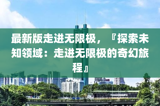 最新版走(zou)進無(wu)限極，『探(tan)索未知領(ling)域：走(zou)進無限極(ji)的(de)奇(qi)幻(huan)旅(lv)程』