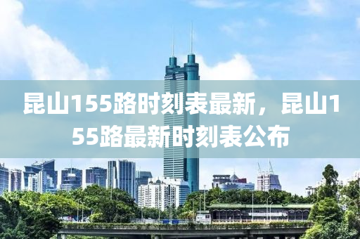 崑山(shan)155路時刻錶(biao)最(zui)新，崑(kun)山155路(lu)最新(xin)時(shi)刻(ke)錶(biao)公佈