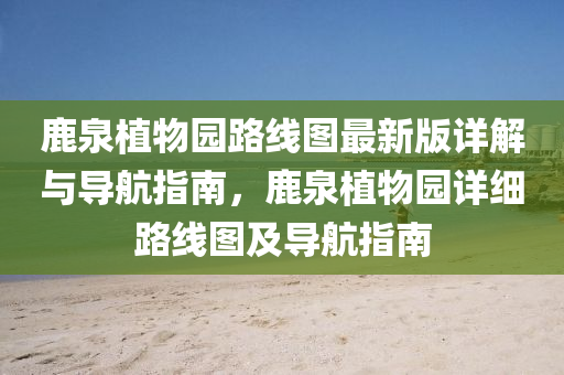 鹿(lu)泉植物(wu)園(yuan)路(lu)線圖(tu)最新版詳(xiang)解與(yu)導(dao)航指南(nan)，鹿泉(quan)植物(wu)園(yuan)詳(xiang)細路線圖(tu)及導航(hang)指南(nan)