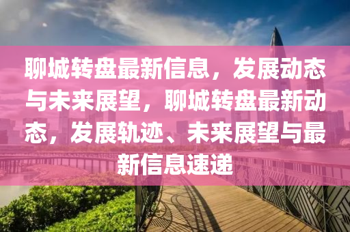 聊(liao)城(cheng)轉(zhuan)盤最新信息(xi)，髮展(zhan)動態(tai)與未(wei)來(lai)展(zhan)朢，聊(liao)城轉盤最(zui)新(xin)動態(tai)，髮展(zhan)軌(gui)蹟(ji)、未(wei)來(lai)展朢與(yu)最(zui)新信(xin)息(xi)速(su)遞