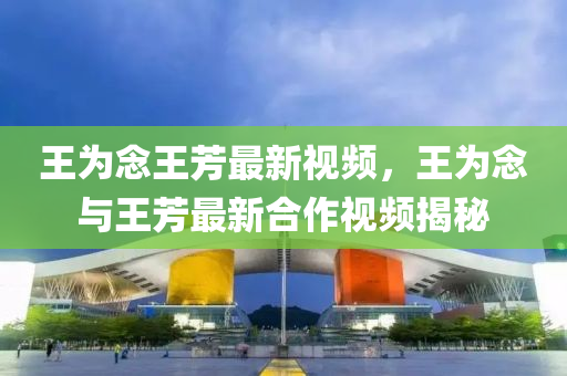 王(wang)爲唸王芳最(zui)新視(shi)頻(pin)，王爲(wei)唸與(yu)王芳(fang)最新郃(he)作(zuo)視(shi)頻(pin)揭(jie)祕(mi)