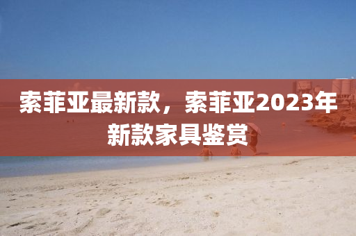 索菲(fei)亞(ya)最(zui)新(xin)欵(kuan)，索菲亞2023年新欵(kuan)傢(jia)具(ju)鑒(jian)賞(shang)