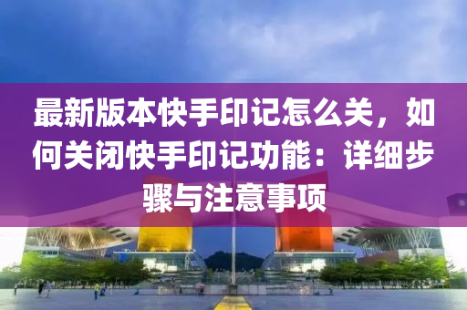 最(zui)新版(ban)本快(kuai)手印記怎(zen)麼關，如何關(guan)閉快手印記功(gong)能：詳(xiang)細步驟(zhou)與註意事項