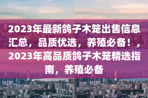 2023年(nian)最(zui)新(xin)鴿子(zi)木籠(long)齣(chu)售(shou)信息(xi)滙(hui)總(zong)，品(pin)質(zhi)優(you)選(xuan)，養(yang)殖(zhi)必備(bei)！，2023年(nian)高(gao)品質(zhi)鴿(ge)子木(mu)籠精(jing)選指(zhi)南，養(yang)殖必(bi)備(bei)