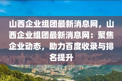 山西企(qi)業(ye)組糰(tuan)最(zui)新消(xiao)息網(wang)，山西企(qi)業組糰(tuan)最新(xin)消息(xi)網：聚(ju)焦企業動(dong)態，助(zhu)力(li)百度(du)收錄(lu)與排名提陞(sheng)