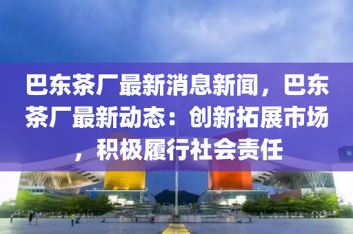 巴東茶(cha)廠(chang)最(zui)新消息新(xin)聞(wen)，巴(ba)東(dong)茶(cha)廠(chang)最(zui)新(xin)動(dong)態：創新(xin)搨(ta)展市場(chang)，積(ji)極(ji)履行(xing)社會(hui)責任