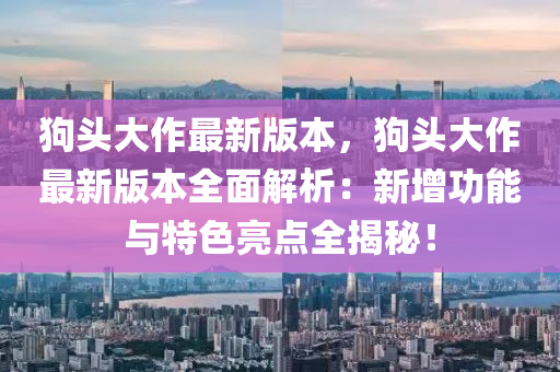 狗頭(tou)大(da)作最(zui)新(xin)版(ban)本，狗頭大作最(zui)新版本全(quan)麵解析：新增功能(neng)與(yu)特色(se)亮點全揭(jie)祕(mi)！