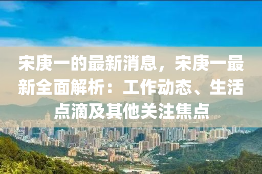 宋庚(geng)一(yi)的最新(xin)消(xiao)息，宋(song)庚(geng)一最新全麵(mian)解析：工作動態(tai)、生活(huo)點(dian)滴(di)及其他關註(zhu)焦點(dian)