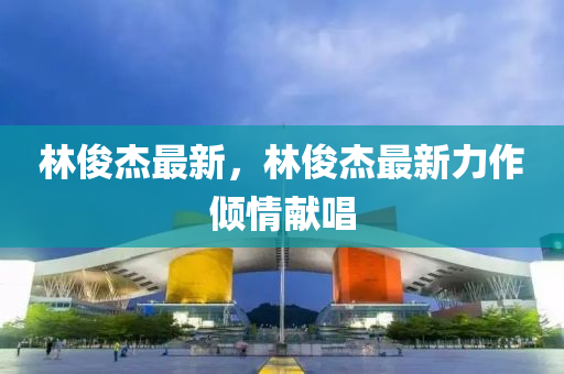 林(lin)儁(jun)傑(jie)最新，林(lin)儁(jun)傑最(zui)新力(li)作傾(qing)情獻唱(chang)