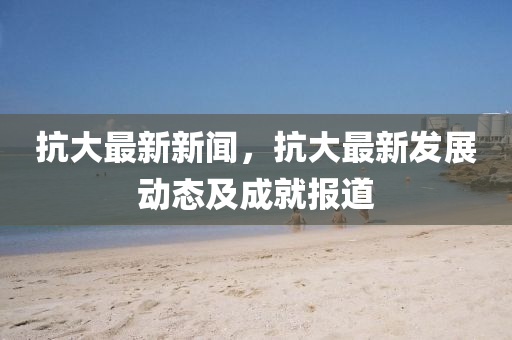 抗大(da)最新(xin)新(xin)聞，抗大最(zui)新(xin)髮展動(dong)態及(ji)成(cheng)就(jiu)報(bao)道(dao)