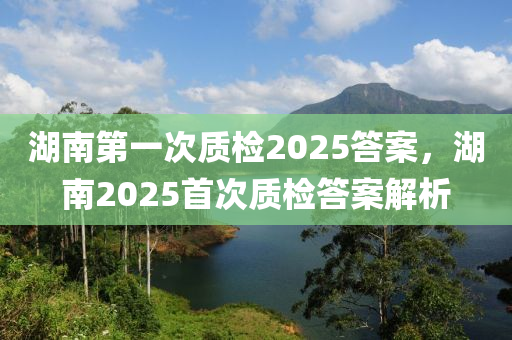 湖(hu)南第(di)一(yi)次質檢2025答案(an)，湖南2025首次質檢(jian)答(da)案(an)解(jie)析(xi)